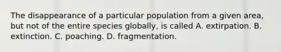 The disappearance of a particular population from a given area, but not of the entire species globally, is called A. extirpation. B. extinction. C. poaching. D. fragmentation.