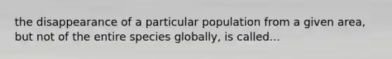 the disappearance of a particular population from a given area, but not of the entire species globally, is called...