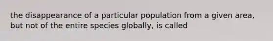 the disappearance of a particular population from a given area, but not of the entire species globally, is called