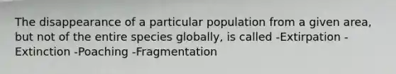 The disappearance of a particular population from a given area, but not of the entire species globally, is called -Extirpation -Extinction -Poaching -Fragmentation