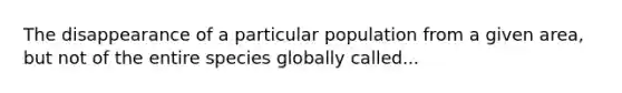 The disappearance of a particular population from a given area, but not of the entire species globally called...