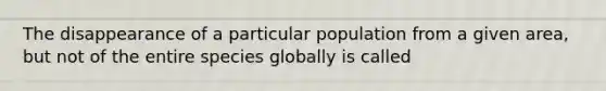 The disappearance of a particular population from a given area, but not of the entire species globally is called