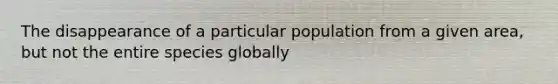 The disappearance of a particular population from a given area, but not the entire species globally