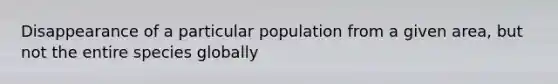 Disappearance of a particular population from a given area, but not the entire species globally