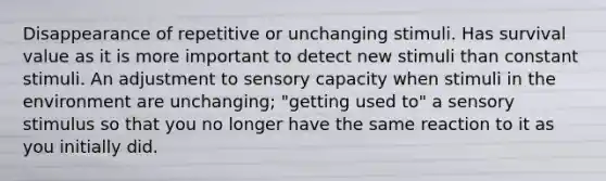 Disappearance of repetitive or unchanging stimuli. Has survival value as it is more important to detect new stimuli than constant stimuli. An adjustment to sensory capacity when stimuli in the environment are unchanging; "getting used to" a sensory stimulus so that you no longer have the same reaction to it as you initially did.