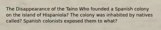 The Disappearance of the Taino Who founded a Spanish colony on the island of Hispaniola? The colony was inhabited by natives called? Spanish colonists exposed them to what?