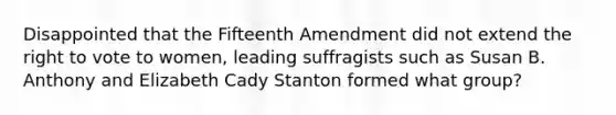 Disappointed that the Fifteenth Amendment did not extend the right to vote to women, leading suffragists such as Susan B. Anthony and Elizabeth Cady Stanton formed what group?