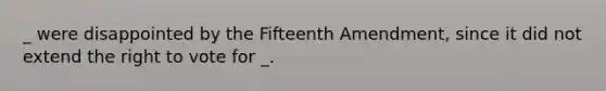 _ were disappointed by the Fifteenth Amendment, since it did not extend the right to vote for _.