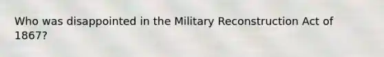 Who was disappointed in the Military Reconstruction Act of 1867?