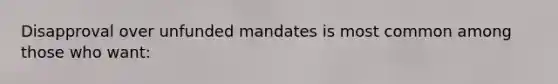 Disapproval over unfunded mandates is most common among those who want: