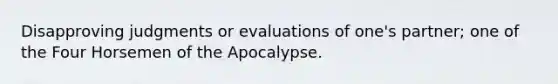 Disapproving judgments or evaluations of one's partner; one of the Four Horsemen of the Apocalypse.