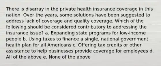 There is disarray in the private health insurance coverage in this nation. Over the years, some solutions have been suggested to address lack of coverage and quality coverage. Which of the following should be considered contributory to addressing the insurance issue? a. Expanding state programs for low-income people b. Using taxes to finance a single, national government health plan for all Americans c. Offering tax credits or other assistance to help businesses provide coverage for employees d. All of the above e. None of the above