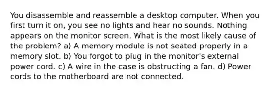 You disassemble and reassemble a desktop computer. When you first turn it on, you see no lights and hear no sounds. Nothing appears on the monitor screen. What is the most likely cause of the problem? a) A memory module is not seated properly in a memory slot. b) You forgot to plug in the monitor's external power cord. c) A wire in the case is obstructing a fan. d) Power cords to the motherboard are not connected.