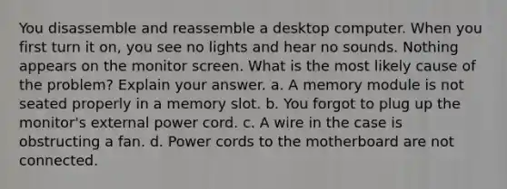 You disassemble and reassemble a desktop computer. When you first turn it on, you see no lights and hear no sounds. Nothing appears on the monitor screen. What is the most likely cause of the problem? Explain your answer. a. A memory module is not seated properly in a memory slot. b. You forgot to plug up the monitor's external power cord. c. A wire in the case is obstructing a fan. d. Power cords to the motherboard are not connected.