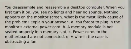 You disassemble and reassemble a desktop computer. When you first turn it on, you see no lights and hear no sounds. Nothing appears on the monitor screen. What is the most likely cause of the problem? Explain your answer.. a. You forgot to plug in the monitor's external power cord. b. A memory module is not seated properly in a memory slot. c. Power cords to the motherboard are not connected. d. A wire in the case is obstructing a fan.