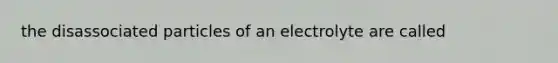 the disassociated particles of an electrolyte are called