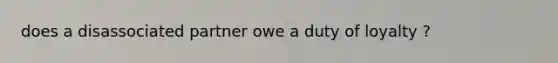 does a disassociated partner owe a duty of loyalty ?