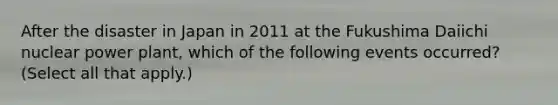 After the disaster in Japan in 2011 at the Fukushima Daiichi nuclear power plant, which of the following events occurred? (Select all that apply.)