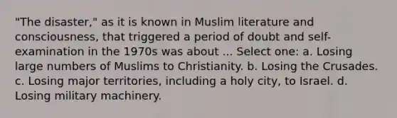 "The disaster," as it is known in Muslim literature and consciousness, that triggered a period of doubt and self-examination in the 1970s was about ... Select one: a. Losing large numbers of Muslims to Christianity. b. Losing the Crusades. c. Losing major territories, including a holy city, to Israel. d. Losing military machinery.