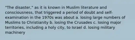 "The disaster," as it is known in Muslim literature and consciousness, that triggered a period of doubt and self-examination in the 1970s was about a. losing large numbers of Muslims to Christianity b. losing the Crusades c. losing major territories, including a holy city, to Israel d. losing military machinery