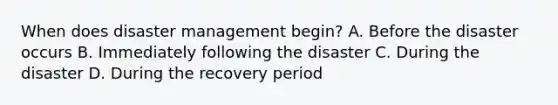 When does disaster management begin? A. Before the disaster occurs B. Immediately following the disaster C. During the disaster D. During the recovery period