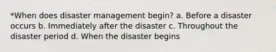 *When does disaster management begin? a. Before a disaster occurs b. Immediately after the disaster c. Throughout the disaster period d. When the disaster begins