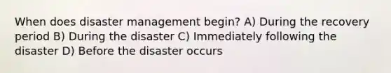 When does disaster management begin? A) During the recovery period B) During the disaster C) Immediately following the disaster D) Before the disaster occurs