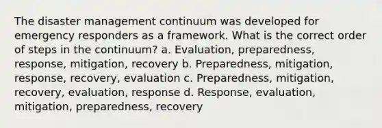 The disaster management continuum was developed for emergency responders as a framework. What is the correct order of steps in the continuum? a. Evaluation, preparedness, response, mitigation, recovery b. Preparedness, mitigation, response, recovery, evaluation c. Preparedness, mitigation, recovery, evaluation, response d. Response, evaluation, mitigation, preparedness, recovery