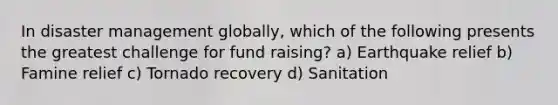 In disaster management globally, which of the following presents the greatest challenge for fund raising? a) Earthquake relief b) Famine relief c) Tornado recovery d) Sanitation