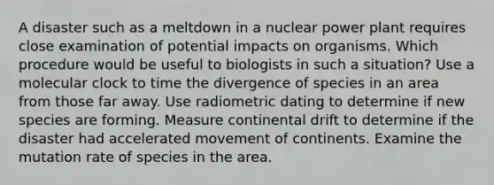 A disaster such as a meltdown in a nuclear power plant requires close examination of potential impacts on organisms. Which procedure would be useful to biologists in such a situation? Use a molecular clock to time the divergence of species in an area from those far away. Use radiometric dating to determine if new species are forming. Measure continental drift to determine if the disaster had accelerated movement of continents. Examine the mutation rate of species in the area.