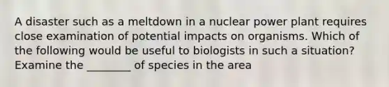 A disaster such as a meltdown in a nuclear power plant requires close examination of potential impacts on organisms. Which of the following would be useful to biologists in such a situation? Examine the ________ of species in the area