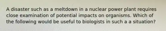 A disaster such as a meltdown in a nuclear power plant requires close examination of potential impacts on organisms. Which of the following would be useful to biologists in such a a situation?