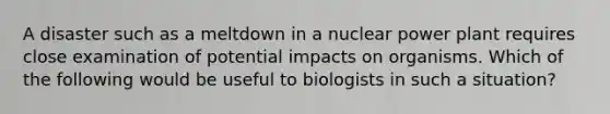 A disaster such as a meltdown in a nuclear power plant requires close examination of potential impacts on organisms. Which of the following would be useful to biologists in such a situation?