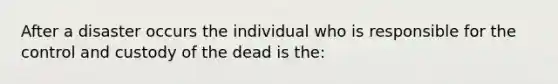 After a disaster occurs the individual who is responsible for the control and custody of the dead is the: