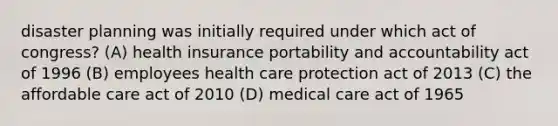 disaster planning was initially required under which act of congress? (A) health insurance portability and accountability act of 1996 (B) employees health care protection act of 2013 (C) the affordable care act of 2010 (D) medical care act of 1965