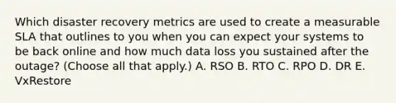 Which disaster recovery metrics are used to create a measurable SLA that outlines to you when you can expect your systems to be back online and how much data loss you sustained after the outage? (Choose all that apply.) A. RSO B. RTO C. RPO D. DR E. VxRestore