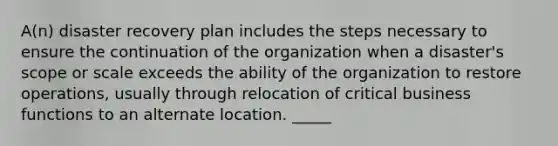 A(n) disaster recovery plan includes the steps necessary to ensure the continuation of the organization when a disaster's scope or scale exceeds the ability of the organization to restore operations, usually through relocation of critical business functions to an alternate location. _____