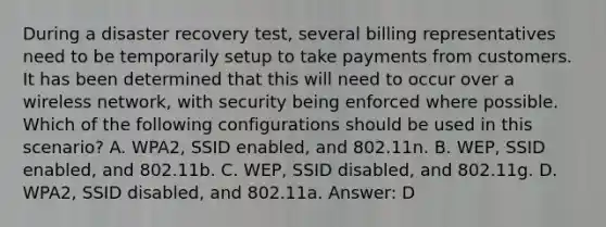 During a disaster recovery test, several billing representatives need to be temporarily setup to take payments from customers. It has been determined that this will need to occur over a wireless network, with security being enforced where possible. Which of the following configurations should be used in this scenario? A. WPA2, SSID enabled, and 802.11n. B. WEP, SSID enabled, and 802.11b. C. WEP, SSID disabled, and 802.11g. D. WPA2, SSID disabled, and 802.11a. Answer: D