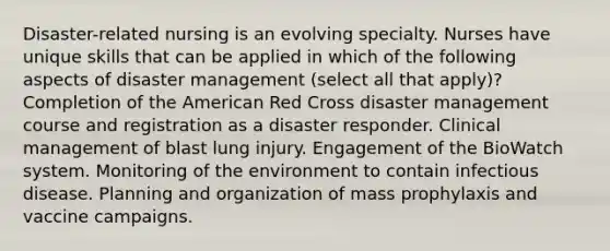 Disaster-related nursing is an evolving specialty. Nurses have unique skills that can be applied in which of the following aspects of disaster management (select all that apply)? Completion of the American Red Cross disaster management course and registration as a disaster responder. Clinical management of blast lung injury. Engagement of the BioWatch system. Monitoring of the environment to contain infectious disease. Planning and organization of mass prophylaxis and vaccine campaigns.