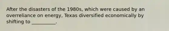 After the disasters of the 1980s, which were caused by an overreliance on energy, Texas diversified economically by shifting to __________.