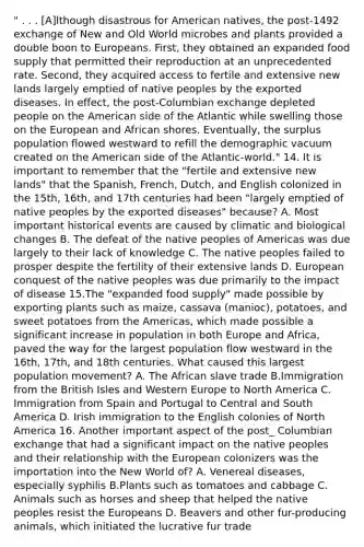 " . . . [A]lthough disastrous for American natives, the post-1492 exchange of New and Old World microbes and plants provided a double boon to Europeans. First, they obtained an expanded food supply that permitted their reproduction at an unprecedented rate. Second, they acquired access to fertile and extensive new lands largely emptied of native peoples by the exported diseases. In effect, the post-Columbian exchange depleted people on the American side of the Atlantic while swelling those on the European and African shores. Eventually, the surplus population flowed westward to refill the demographic vacuum created on the American side of the Atlantic-world." 14. It is important to remember that the "fertile and extensive new lands" that the Spanish, French, Dutch, and English colonized in the 15th, 16th, and 17th centuries had been "largely emptied of native peoples by the exported diseases" because? A. Most important historical events are caused by climatic and biological changes B. The defeat of the native peoples of Americas was due largely to their lack of knowledge C. The native peoples failed to prosper despite the fertility of their extensive lands D. European conquest of the native peoples was due primarily to the impact of disease 15.The "expanded food supply" made possible by exporting plants such as maize, cassava (manioc), potatoes, and sweet potatoes from the Americas, which made possible a significant increase in population in both Europe and Africa, paved the way for the largest population flow westward in the 16th, 17th, and 18th centuries. What caused this largest population movement? A. The African slave trade B.Immigration from the British Isles and Western Europe to North America C. Immigration from Spain and Portugal to Central and South America D. Irish immigration to the English colonies of North America 16. Another important aspect of the post_ Columbian exchange that had a significant impact on the native peoples and their relationship with the European colonizers was the importation into the New World of? A. Venereal diseases, especially syphilis B.Plants such as tomatoes and cabbage C. Animals such as horses and sheep that helped the native peoples resist the Europeans D. Beavers and other fur-producing animals, which initiated the lucrative fur trade