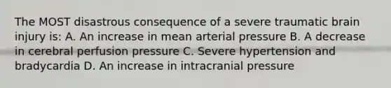 The MOST disastrous consequence of a severe traumatic brain injury is: A. An increase in mean arterial pressure B. A decrease in cerebral perfusion pressure C. Severe hypertension and bradycardia D. An increase in intracranial pressure