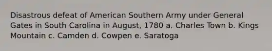 Disastrous defeat of American Southern Army under General Gates in South Carolina in August, 1780 a. Charles Town b. Kings Mountain c. Camden d. Cowpen e. Saratoga