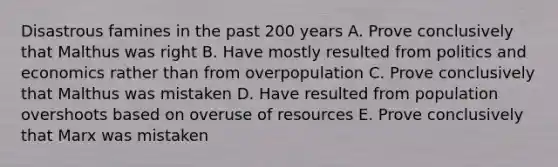 Disastrous famines in the past 200 years A. Prove conclusively that Malthus was right B. Have mostly resulted from politics and economics rather than from overpopulation C. Prove conclusively that Malthus was mistaken D. Have resulted from population overshoots based on overuse of resources E. Prove conclusively that Marx was mistaken