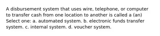 A disbursement system that uses wire, telephone, or computer to transfer cash from one location to another is called a (an) Select one: a. automated system. b. electronic funds transfer system. c. internal system. d. voucher system.