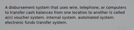 A disbursement system that uses wire, telephone, or computers to transfer cash balances from one location to another is called a(n) voucher system. internal system. automated system. electronic funds transfer system.