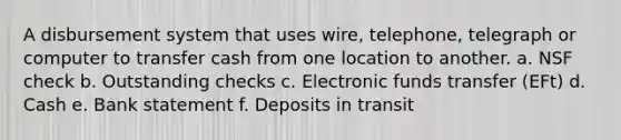 A disbursement system that uses wire, telephone, telegraph or computer to transfer cash from one location to another. a. NSF check b. Outstanding checks c. Electronic funds transfer (EFt) d. Cash e. Bank statement f. Deposits in transit