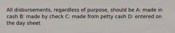 All disbursements, regardless of purpose, should be A: made in cash B: made by check C: made from petty cash D: entered on the day sheet