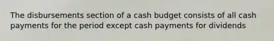 The disbursements section of a cash budget consists of all cash payments for the period except cash payments for dividends