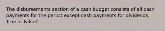 The disbursements section of a cash budget consists of all cash payments for the period except cash payments for dividends. True or False?